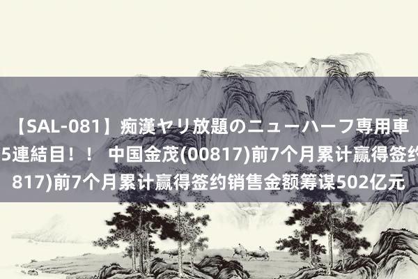 【SAL-081】痴漢ヤリ放題のニューハーフ専用車は本当にあるのか！？ 5連結目！！ 中国金茂(00817)前7个月累计赢得签约销售金额筹谋502亿元