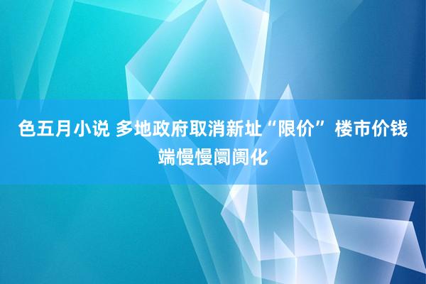 色五月小说 多地政府取消新址“限价” 楼市价钱端慢慢阛阓化