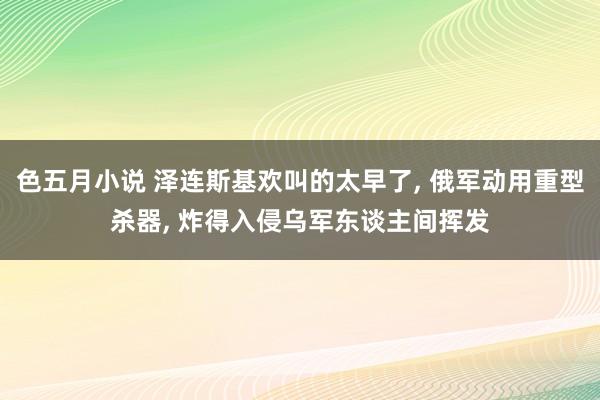 色五月小说 泽连斯基欢叫的太早了， 俄军动用重型杀器， 炸得入侵乌军东谈主间挥发