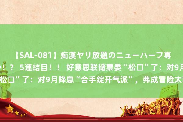 【SAL-081】痴漢ヤリ放題のニューハーフ専用車は本当にあるのか！？ 5連結目！！ 好意思联储票委“松口”了：对9月降息“合手绽开气派”，弗成冒险太晚减弱策略