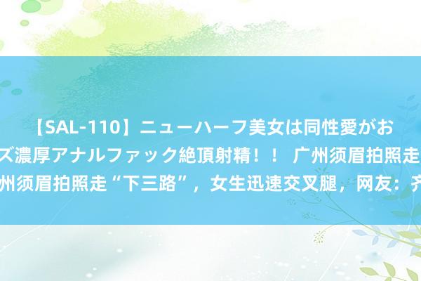 【SAL-110】ニューハーフ美女は同性愛がお好き♪ ニューハーフレズ濃厚アナルファック絶頂射精！！ 广州须眉拍照走“下三路”，女生迅速交叉腿，网友：齐不是妙品色