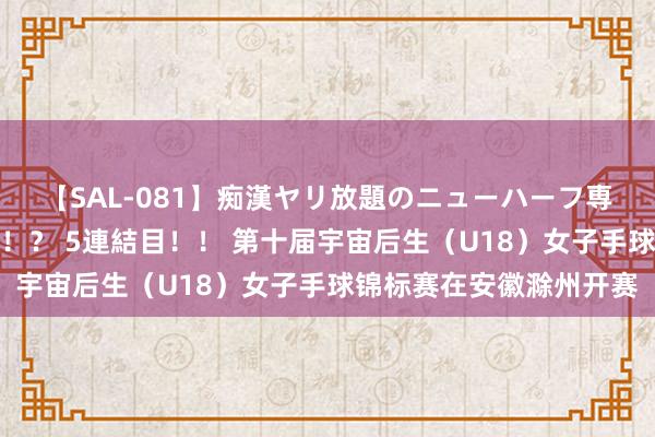 【SAL-081】痴漢ヤリ放題のニューハーフ専用車は本当にあるのか！？ 5連結目！！ 第十届宇宙后生（U18）女子手球锦标赛在安徽滁州开赛