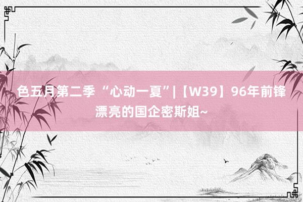 色五月第二季 “心动一夏”|【W39】96年前锋漂亮的国企密斯姐~