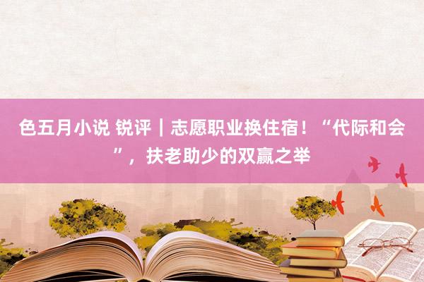 色五月小说 锐评｜志愿职业换住宿！“代际和会”，扶老助少的双赢之举