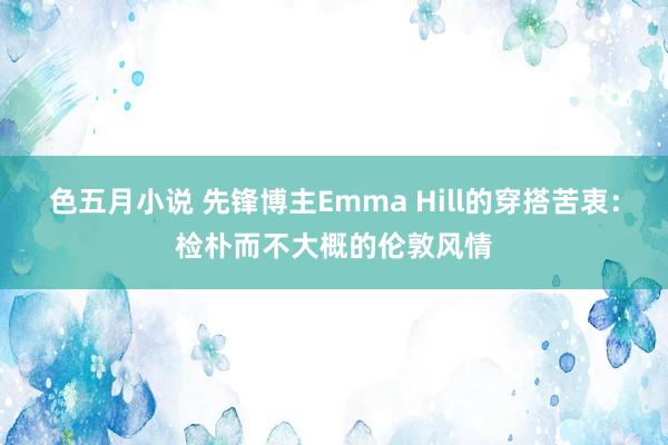 色五月小说 先锋博主Emma Hill的穿搭苦衷：检朴而不大概的伦敦风情