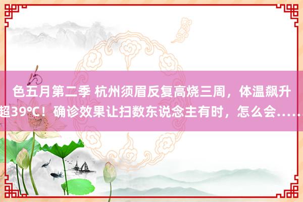 色五月第二季 杭州须眉反复高烧三周，体温飙升超39℃！确诊效果让扫数东说念主有时，怎么会……