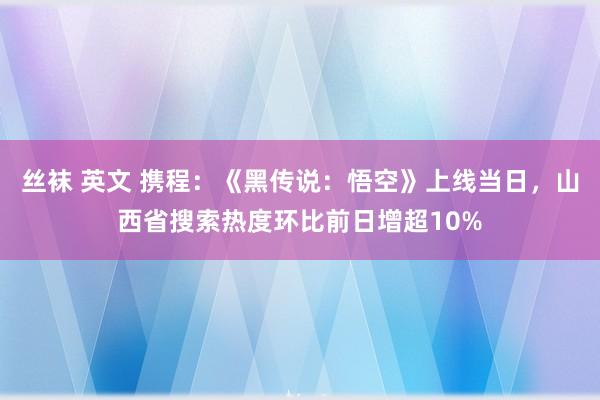 丝袜 英文 携程：《黑传说：悟空》上线当日，山西省搜索热度环比前日增超10%