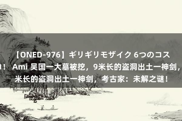 【ONED-976】ギリギリモザイク 6つのコスチュームでパコパコ！ Ami 吴国一大墓被挖，9米长的盗洞出土一神剑，考古家：未解之谜！