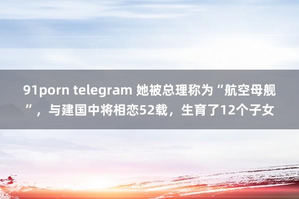 91porn telegram 她被总理称为“航空母舰”，与建国中将相恋52载，生育了12个子女