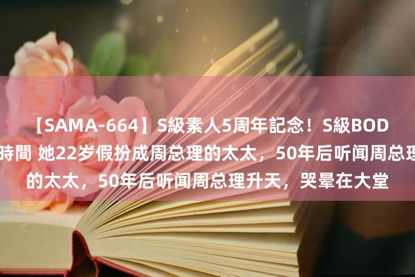 【SAMA-664】S級素人5周年記念！S級BODY中出しBEST30 8時間 她22岁假扮成周总理的太太，50年后听闻周总理升天，哭晕在大堂