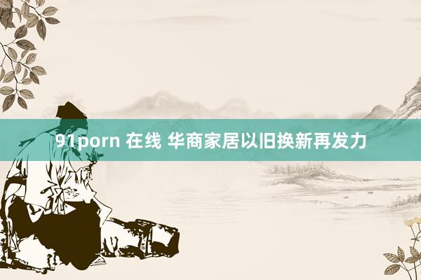 91porn 在线 华商家居以旧换新再发力