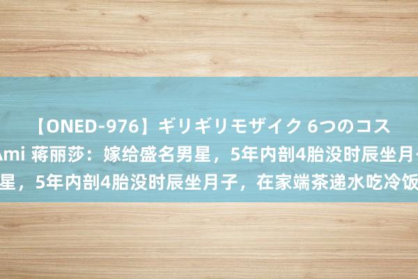 【ONED-976】ギリギリモザイク 6つのコスチュームでパコパコ！ Ami 蒋丽莎：嫁给盛名男星，5年内剖4胎没时辰坐月子，在家端茶递水吃冷饭