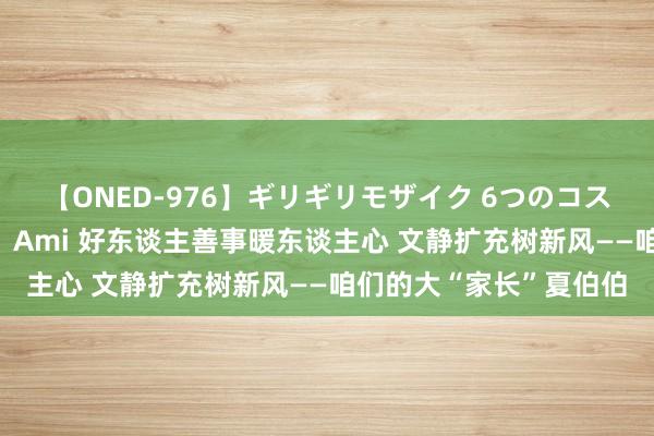 【ONED-976】ギリギリモザイク 6つのコスチュームでパコパコ！ Ami 好东谈主善事暖东谈主心 文静扩充树新风——咱们的大“家长”夏伯伯