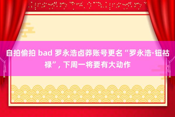 自拍偷拍 bad 罗永浩卤莽账号更名“罗永浩·钮祜禄”， 下周一将要有大动作