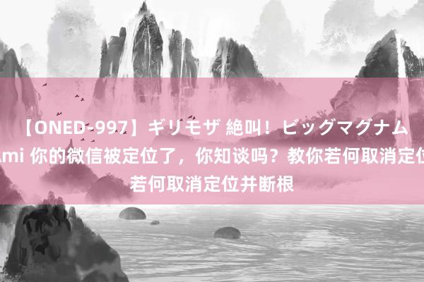 【ONED-997】ギリモザ 絶叫！ビッグマグナムFUCK Ami 你的微信被定位了，你知谈吗？教你若何取消定位并断根