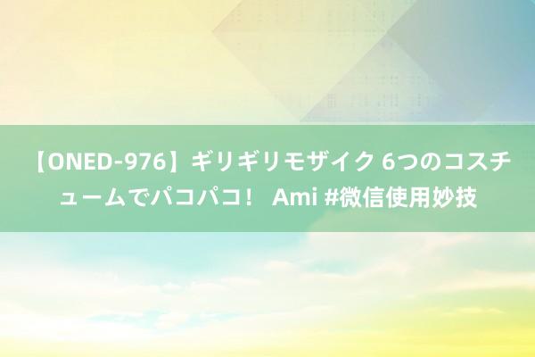 【ONED-976】ギリギリモザイク 6つのコスチュームでパコパコ！ Ami #微信使用妙技