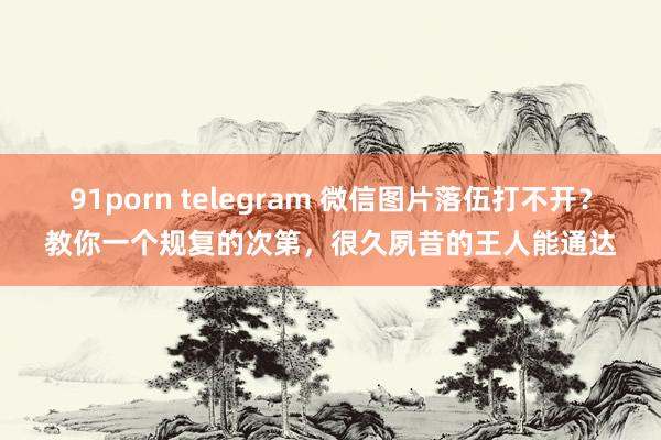 91porn telegram 微信图片落伍打不开？教你一个规复的次第，很久夙昔的王人能通达