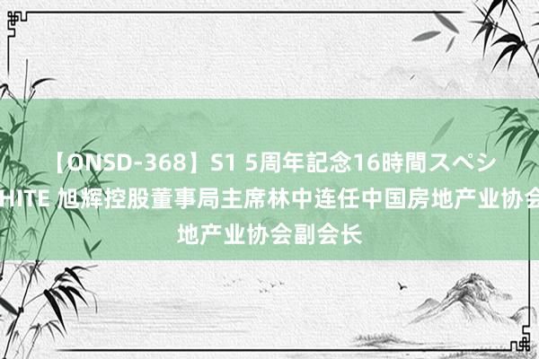 【ONSD-368】S1 5周年記念16時間スペシャル WHITE 旭辉控股董事局主席林中连任中国房地产业协会副会长