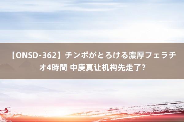 【ONSD-362】チンポがとろける濃厚フェラチオ4時間 中庚真让机构先走了？