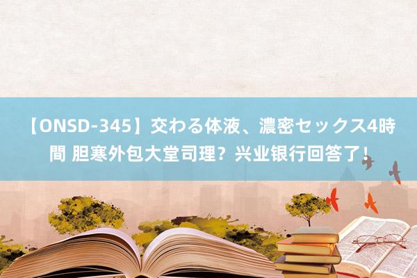 【ONSD-345】交わる体液、濃密セックス4時間 胆寒外包大堂司理？兴业银行回答了！