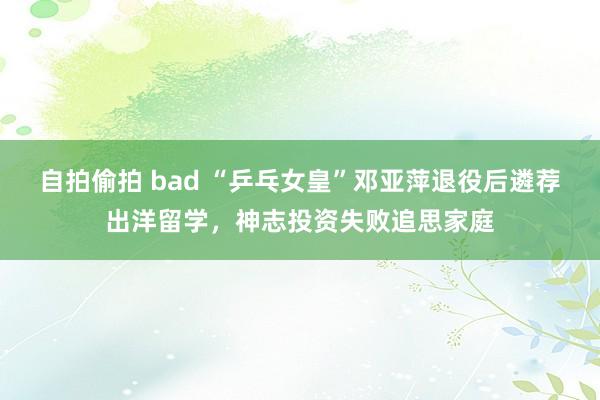 自拍偷拍 bad “乒乓女皇”邓亚萍退役后遴荐出洋留学，神志投资失败追思家庭