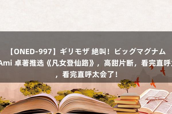 【ONED-997】ギリモザ 絶叫！ビッグマグナムFUCK Ami 卓著推选《凡女登仙路》，高甜片断，看完直呼太会了！