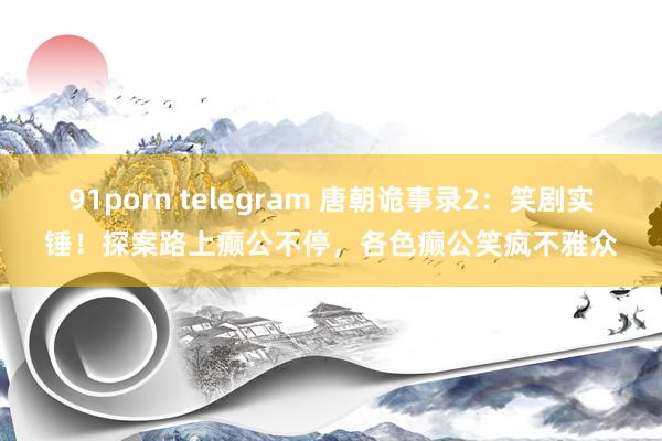 91porn telegram 唐朝诡事录2：笑剧实锤！探案路上癫公不停，各色癫公笑疯不雅众