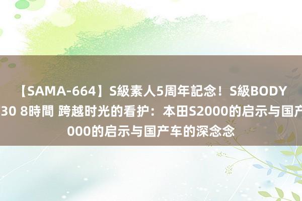 【SAMA-664】S級素人5周年記念！S級BODY中出しBEST30 8時間 跨越时光的看护：本田S2000的启示与国产车的深念念