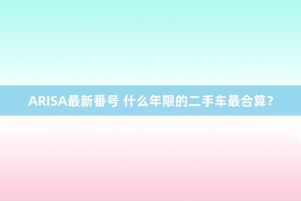 ARISA最新番号 什么年限的二手车最合算？