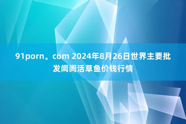 91porn。com 2024年8月26日世界主要批发阛阓活草鱼价钱行情