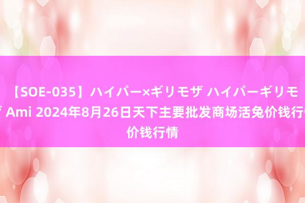 【SOE-035】ハイパー×ギリモザ ハイパーギリモザ Ami 2024年8月26日天下主要批发商场活兔价钱行情