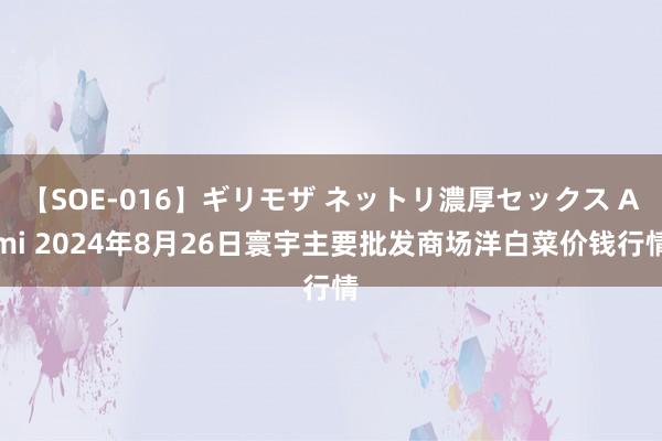 【SOE-016】ギリモザ ネットリ濃厚セックス Ami 2024年8月26日寰宇主要批发商场洋白菜价钱行情