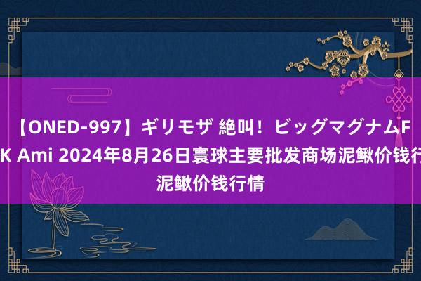 【ONED-997】ギリモザ 絶叫！ビッグマグナムFUCK Ami 2024年8月26日寰球主要批发商场泥鳅价钱行情