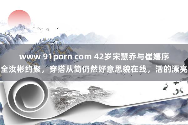 www 91porn com 42岁宋慧乔与崔嬉序全汝彬约聚，穿搭从简仍然好意思貌在线，活的漂亮