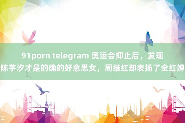 91porn telegram 奥运会抑止后，发现陈芋汐才是的确的好意思女，周继红却表扬了全红婵