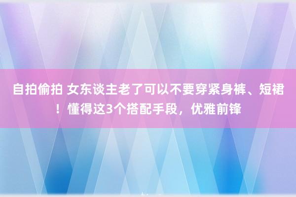 自拍偷拍 女东谈主老了可以不要穿紧身裤、短裙！懂得这3个搭配手段，优雅前锋