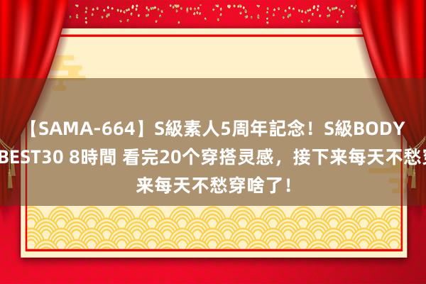 【SAMA-664】S級素人5周年記念！S級BODY中出しBEST30 8時間 看完20个穿搭灵感，接下来每天不愁穿啥了！