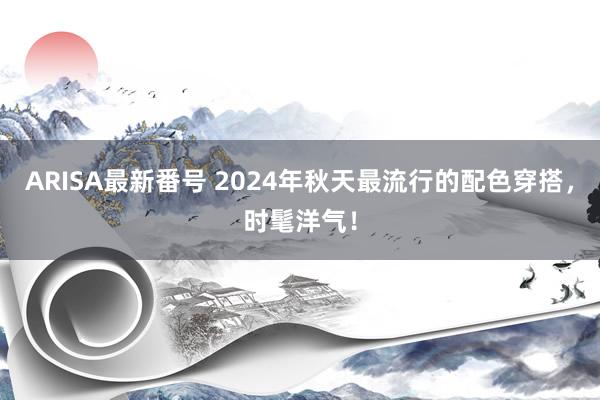 ARISA最新番号 2024年秋天最流行的配色穿搭，时髦洋气！