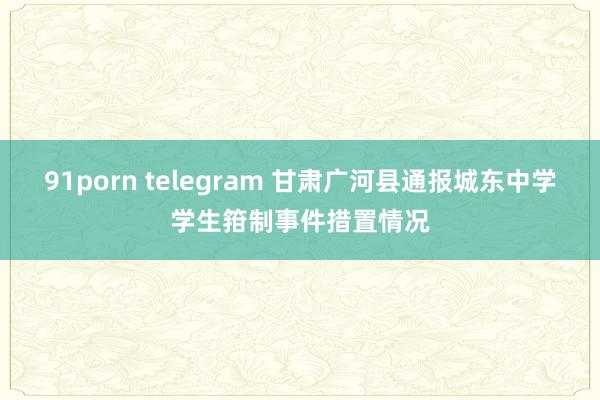 91porn telegram 甘肃广河县通报城东中学学生箝制事件措置情况