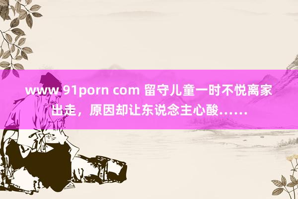 www 91porn com 留守儿童一时不悦离家出走，原因却让东说念主心酸……