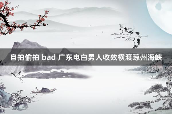 自拍偷拍 bad 广东电白男人收效横渡琼州海峡