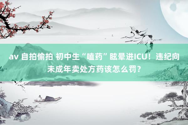 av 自拍偷拍 初中生“嗑药”眩晕进ICU！违纪向未成年卖处方药该怎么罚？