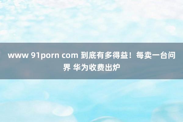 www 91porn com 到底有多得益！每卖一台问界 华为收费出炉