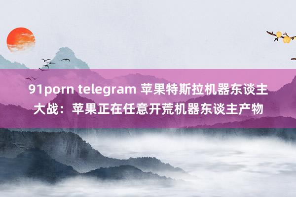 91porn telegram 苹果特斯拉机器东谈主大战：苹果正在任意开荒机器东谈主产物