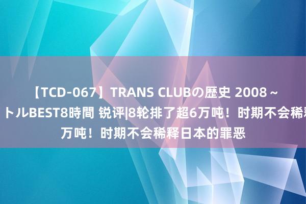 【TCD-067】TRANS CLUBの歴史 2008～2011 44タイトルBEST8時間 锐评|8轮排了超6万吨！时期不会稀释日本的罪恶