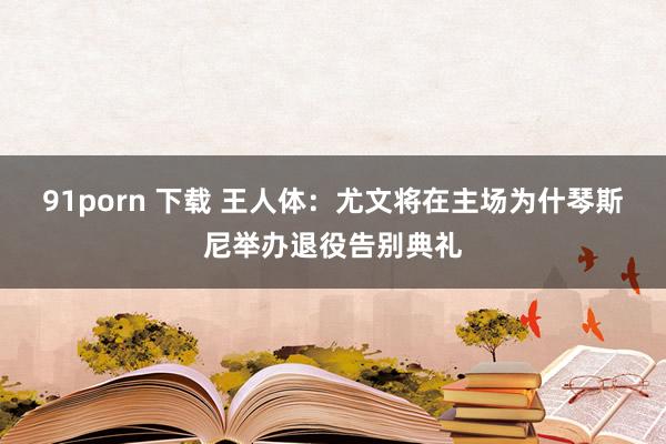 91porn 下载 王人体：尤文将在主场为什琴斯尼举办退役告别典礼