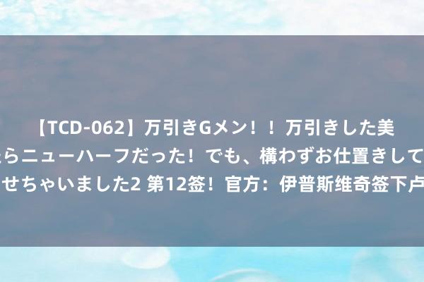 【TCD-062】万引きGメン！！万引きした美女を折檻しようと思ったらニューハーフだった！でも、構わずお仕置きして射精させちゃいました2 第12签！官方：伊普斯维奇签下卢顿边锋奥贝恩，转会费800万镑