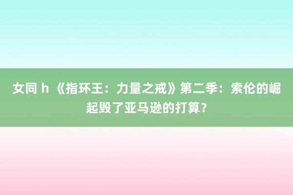 女同 h 《指环王：力量之戒》第二季：索伦的崛起毁了亚马逊的打算？