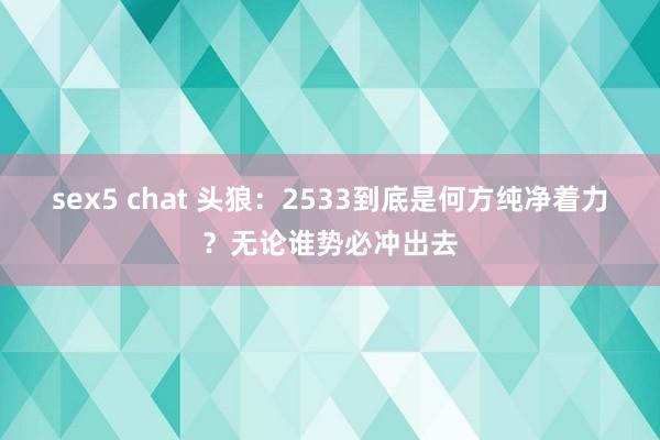 sex5 chat 头狼：2533到底是何方纯净着力？无论谁势必冲出去