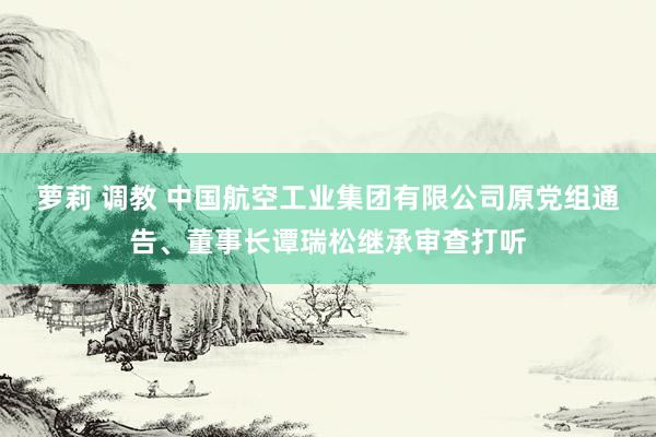 萝莉 调教 中国航空工业集团有限公司原党组通告、董事长谭瑞松继承审查打听